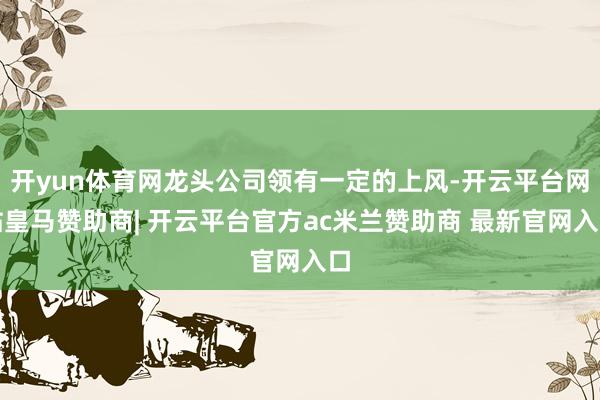 开yun体育网龙头公司领有一定的上风-开云平台网站皇马赞助商| 开云平台官方ac米兰赞助商 最新官网入口