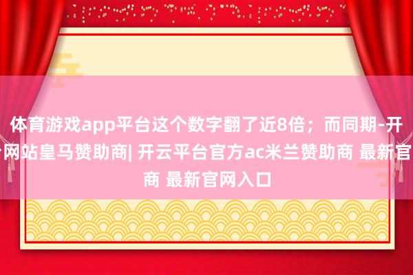 体育游戏app平台这个数字翻了近8倍；而同期-开云平台网站皇马赞助商| 开云平台官方ac米兰赞助商 最新官网入口