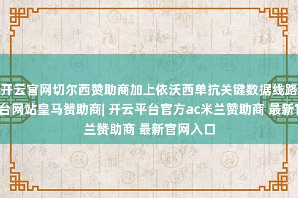 开云官网切尔西赞助商加上依沃西单抗关键数据线路-开云平台网站皇马赞助商| 开云平台官方ac米兰赞助商 最新官网入口
