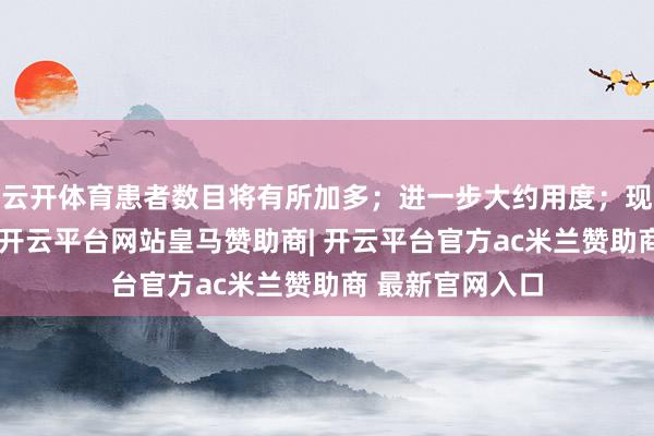云开体育患者数目将有所加多；进一步大约用度；现款流气象改善-开云平台网站皇马赞助商| 开云平台官方ac米兰赞助商 最新官网入口
