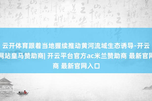 云开体育跟着当地握续推动黄河流域生态诱导-开云平台网站皇马赞助商| 开云平台官方ac米兰赞助商 最新官网入口