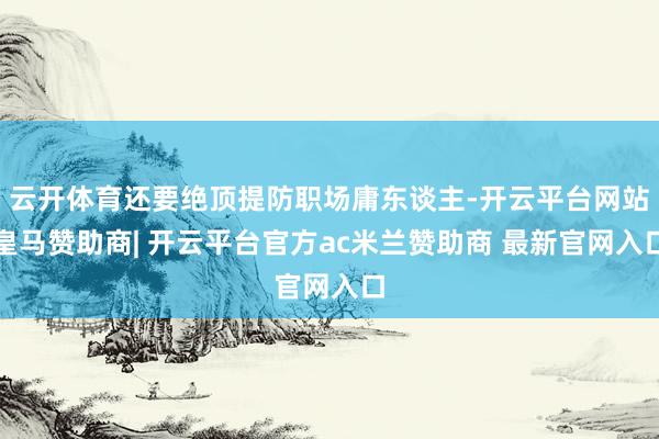 云开体育还要绝顶提防职场庸东谈主-开云平台网站皇马赞助商| 开云平台官方ac米兰赞助商 最新官网入口