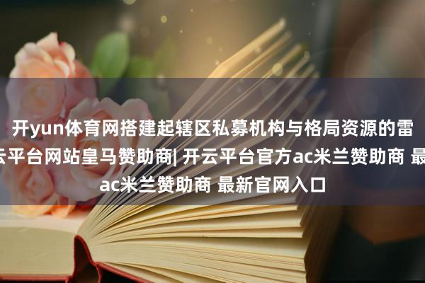 开yun体育网搭建起辖区私募机构与格局资源的雷同平台-开云平台网站皇马赞助商| 开云平台官方ac米兰赞助商 最新官网入口