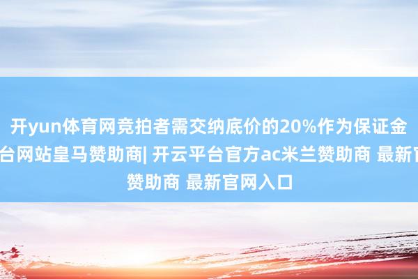 开yun体育网竞拍者需交纳底价的20%作为保证金-开云平台网站皇马赞助商| 开云平台官方ac米兰赞助商 最新官网入口