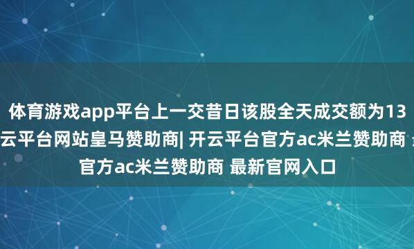 体育游戏app平台上一交昔日该股全天成交额为137.29亿元-开云平台网站皇马赞助商| 开云平台官方ac米兰赞助商 最新官网入口