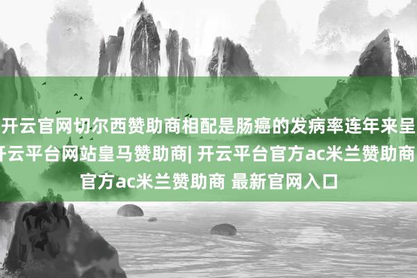 开云官网切尔西赞助商相配是肠癌的发病率连年来呈现高潮趋势-开云平台网站皇马赞助商| 开云平台官方ac米兰赞助商 最新官网入口