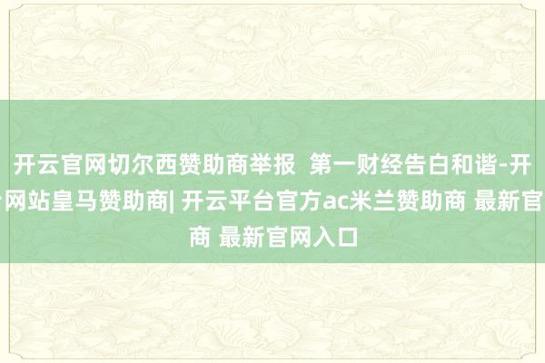 开云官网切尔西赞助商举报 第一财经告白和谐-开云平台网站皇马赞助商| 开云平台官方ac米兰赞助商 最新官网入口