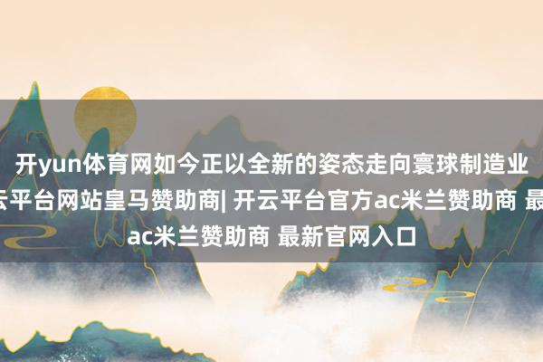 开yun体育网如今正以全新的姿态走向寰球制造业的前沿-开云平台网站皇马赞助商| 开云平台官方ac米兰赞助商 最新官网入口