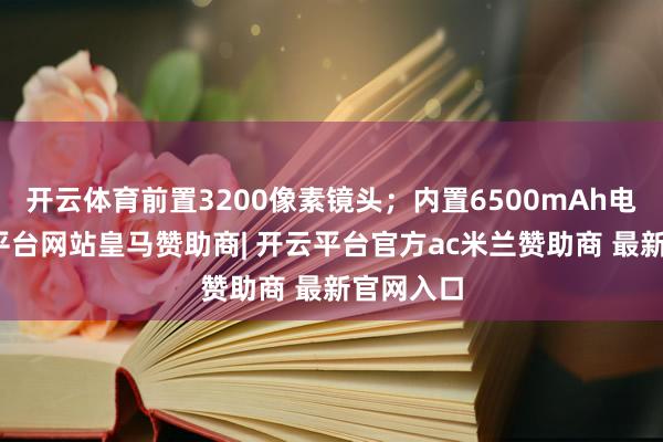 开云体育前置3200像素镜头;内置6500mAh电板-开云平台网站皇马赞助商| 开云平台官方ac米兰赞助商 最新官网入口