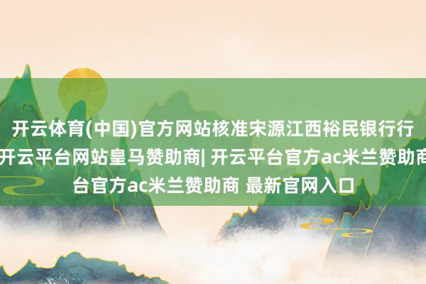 开云体育(中国)官方网站核准宋源江西裕民银行行长的任职经历-开云平台网站皇马赞助商| 开云平台官方ac米兰赞助商 最新官网入口