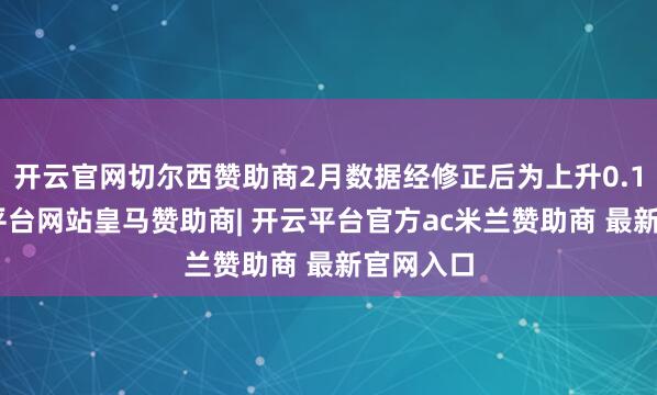 开云官网切尔西赞助商2月数据经修正后为上升0.1%-开云平台网站皇马赞助商| 开云平台官方ac米兰赞助商 最新官网入口