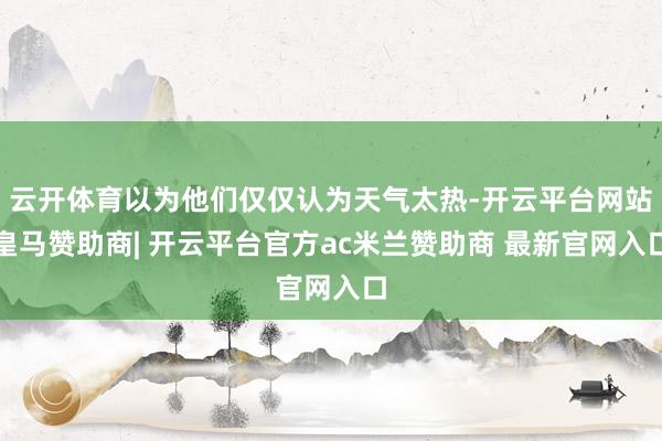 云开体育以为他们仅仅认为天气太热-开云平台网站皇马赞助商| 开云平台官方ac米兰赞助商 最新官网入口
