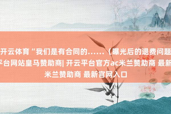 开云体育“我们是有合同的……（曝光后的退费问题）-开云平台网站皇马赞助商| 开云平台官方ac米兰赞助商 最新官网入口