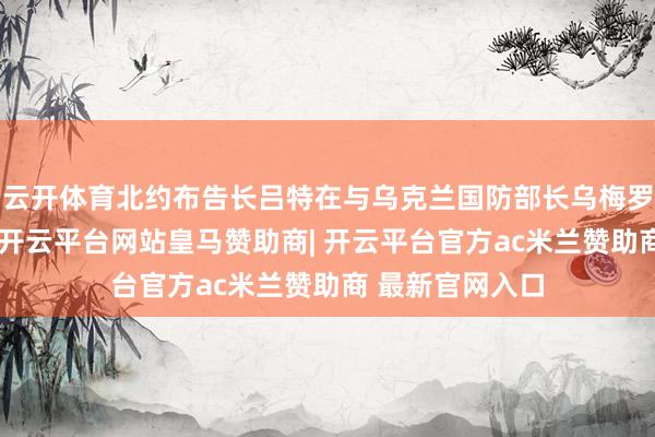 云开体育北约布告长吕特在与乌克兰国防部长乌梅罗夫会晤后暗意-开云平台网站皇马赞助商| 开云平台官方ac米兰赞助商 最新官网入口