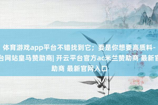 体育游戏app平台不错找到它；要是你想要高质料-开云平台网站皇马赞助商| 开云平台官方ac米兰赞助商 最新官网入口