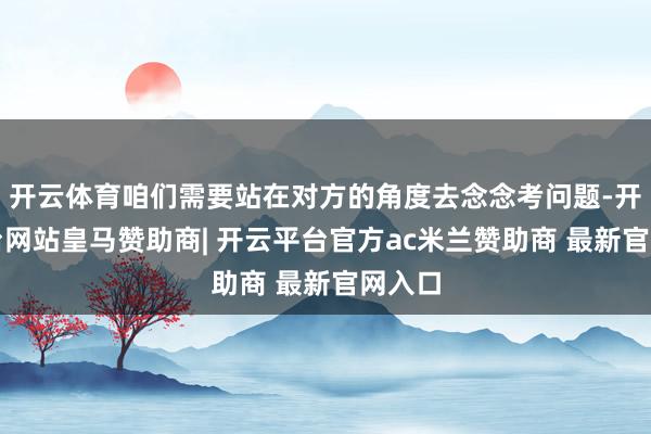 开云体育咱们需要站在对方的角度去念念考问题-开云平台网站皇马赞助商| 开云平台官方ac米兰赞助商 最新官网入口