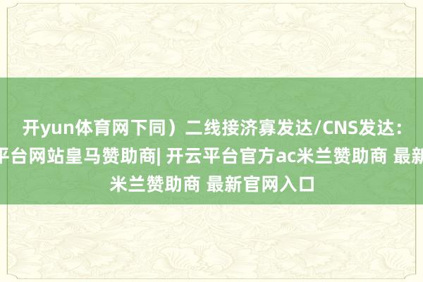 开yun体育网下同）二线接济寡发达/CNS发达：I级-开云平台网站皇马赞助商| 开云平台官方ac米兰赞助商 最新官网入口