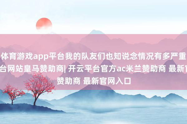 体育游戏app平台我的队友们也知说念情况有多严重-开云平台网站皇马赞助商| 开云平台官方ac米兰赞助商 最新官网入口