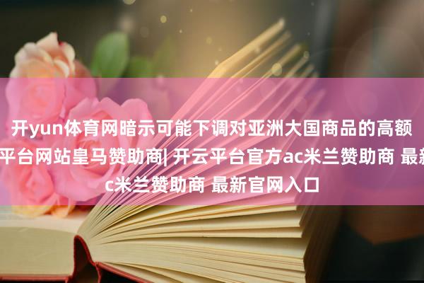 开yun体育网暗示可能下调对亚洲大国商品的高额关税-开云平台网站皇马赞助商| 开云平台官方ac米兰赞助商 最新官网入口