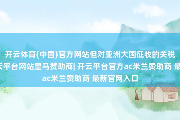 开云体育(中国)官方网站但对亚洲大国征收的关税更高了-开云平台网站皇马赞助商| 开云平台官方ac米兰赞助商 最新官网入口