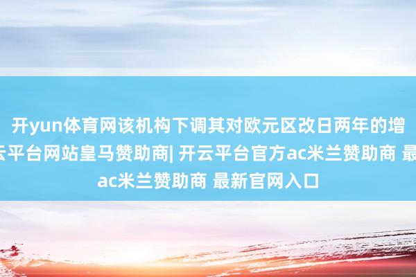 开yun体育网该机构下调其对欧元区改日两年的增长预测-开云平台网站皇马赞助商| 开云平台官方ac米兰赞助商 最新官网入口