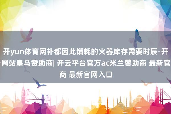 开yun体育网补都因此销耗的火器库存需要时辰-开云平台网站皇马赞助商| 开云平台官方ac米兰赞助商 最新官网入口