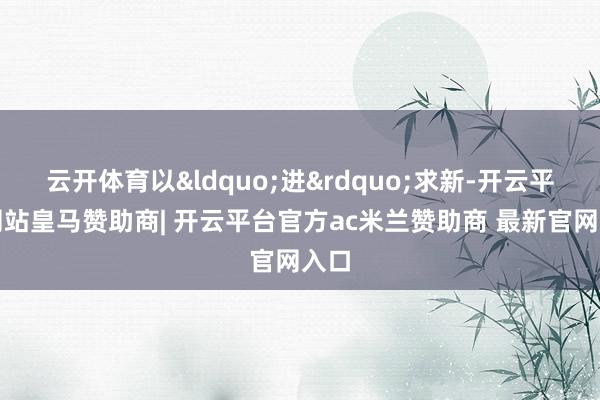 云开体育以&ldquo;进&rdquo;求新-开云平台网站皇马赞助商| 开云平台官方ac米兰赞助商 最新官网入口