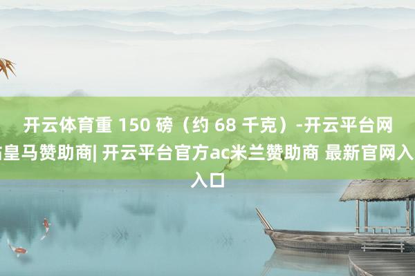 开云体育重 150 磅（约 68 千克）-开云平台网站皇马赞助商| 开云平台官方ac米兰赞助商 最新官网入口