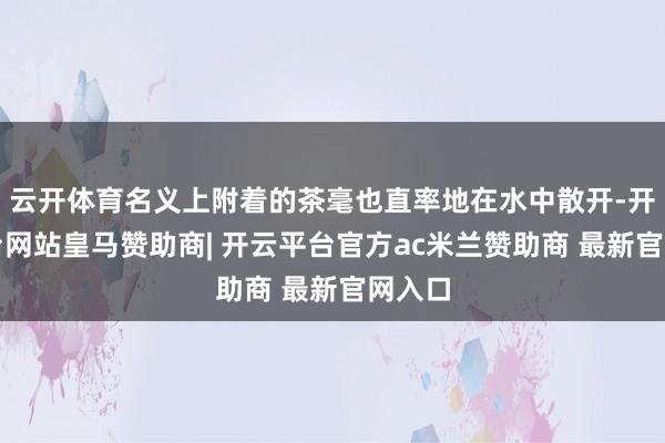 云开体育名义上附着的茶毫也直率地在水中散开-开云平台网站皇马赞助商| 开云平台官方ac米兰赞助商 最新官网入口