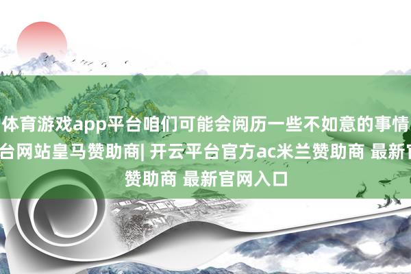 体育游戏app平台咱们可能会阅历一些不如意的事情-开云平台网站皇马赞助商| 开云平台官方ac米兰赞助商 最新官网入口