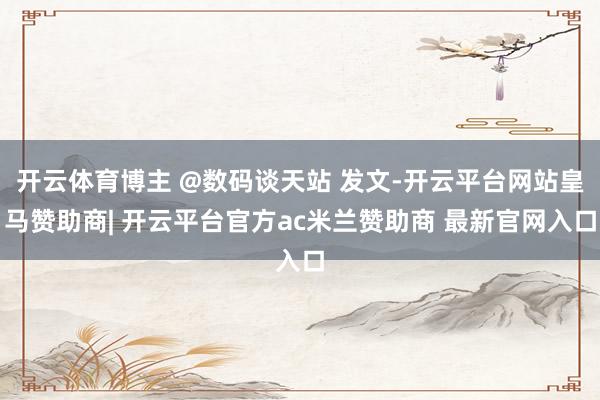 开云体育博主 @数码谈天站 发文-开云平台网站皇马赞助商| 开云平台官方ac米兰赞助商 最新官网入口