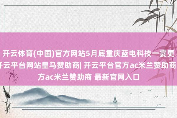 开云体育(中国)官方网站5月底重庆蓝电科技一霎更名赛豆科技-开云平台网站皇马赞助商| 开云平台官方ac米兰赞助商 最新官网入口