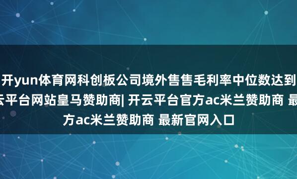 开yun体育网科创板公司境外售售毛利率中位数达到40.8%-开云平台网站皇马赞助商| 开云平台官方ac米兰赞助商 最新官网入口