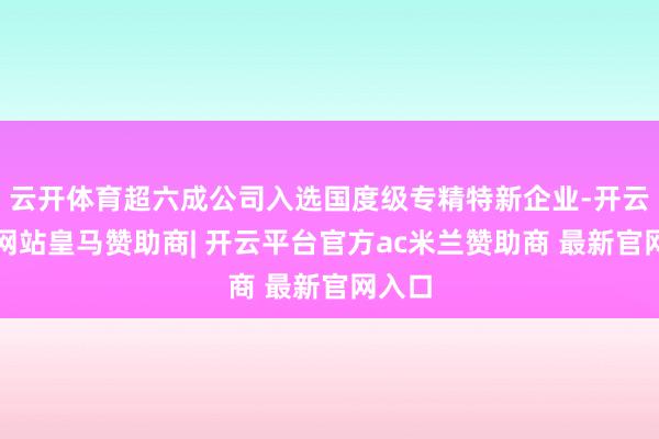 云开体育超六成公司入选国度级专精特新企业-开云平台网站皇马赞助商| 开云平台官方ac米兰赞助商 最新官网入口