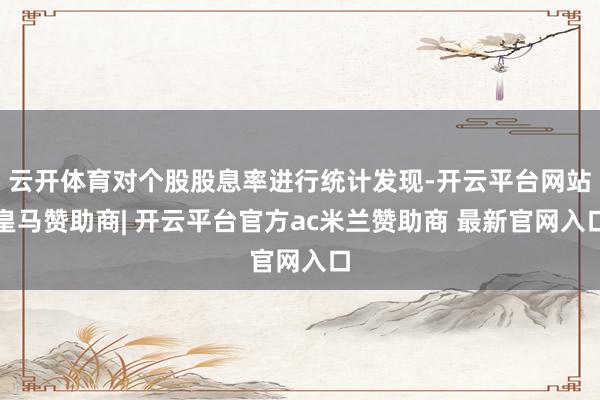 云开体育对个股股息率进行统计发现-开云平台网站皇马赞助商| 开云平台官方ac米兰赞助商 最新官网入口