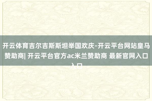 开云体育吉尔吉斯斯坦举国欢庆-开云平台网站皇马赞助商| 开云平台官方ac米兰赞助商 最新官网入口