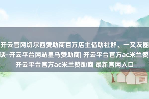 开云官网切尔西赞助商百万店主借助社群、一又友圈、短视频等多元渠谈-开云平台网站皇马赞助商| 开云平台官方ac米兰赞助商 最新官网入口
