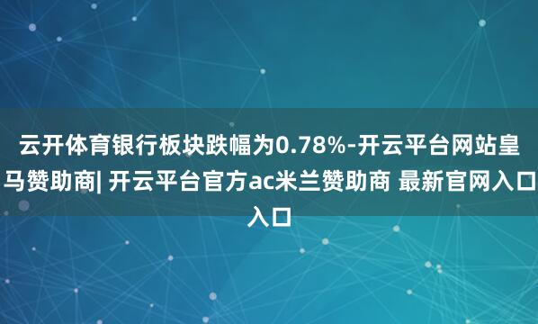 云开体育银行板块跌幅为0.78%-开云平台网站皇马赞助商| 开云平台官方ac米兰赞助商 最新官网入口