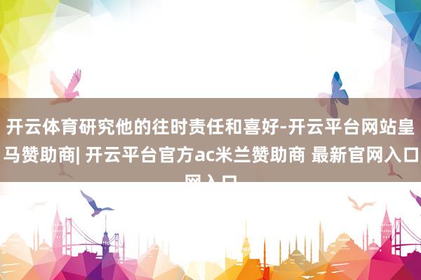 开云体育研究他的往时责任和喜好-开云平台网站皇马赞助商| 开云平台官方ac米兰赞助商 最新官网入口