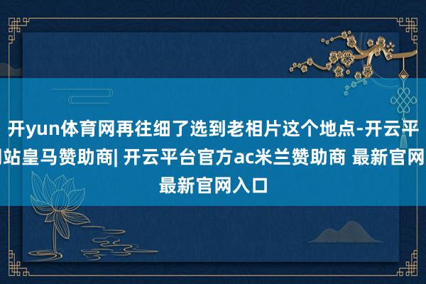 开yun体育网再往细了选到老相片这个地点-开云平台网站皇马赞助商| 开云平台官方ac米兰赞助商 最新官网入口