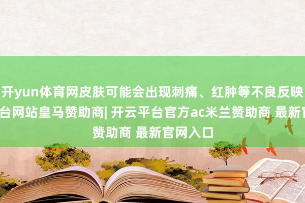 开yun体育网皮肤可能会出现刺痛、红肿等不良反映-开云平台网站皇马赞助商| 开云平台官方ac米兰赞助商 最新官网入口