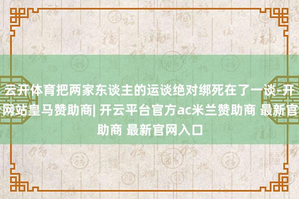云开体育把两家东谈主的运谈绝对绑死在了一谈-开云平台网站皇马赞助商| 开云平台官方ac米兰赞助商 最新官网入口