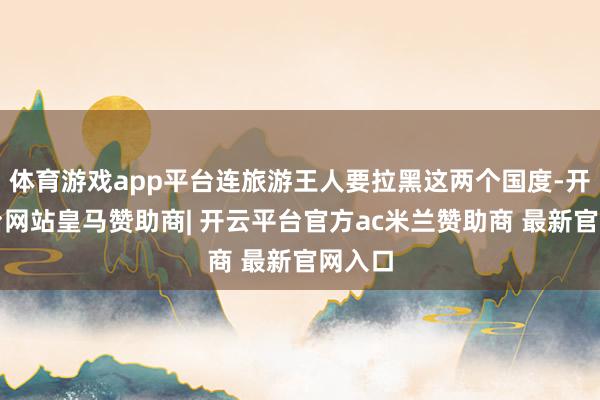 体育游戏app平台连旅游王人要拉黑这两个国度-开云平台网站皇马赞助商| 开云平台官方ac米兰赞助商 最新官网入口