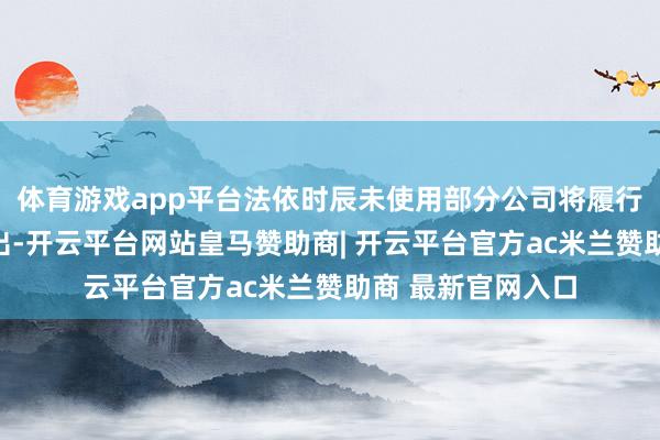 体育游戏app平台法依时辰未使用部分公司将履行关联关节赐与刊出-开云平台网站皇马赞助商| 开云平台官方ac米兰赞助商 最新官网入口