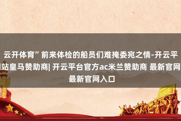 云开体育”前来体检的船员们难掩委宛之情-开云平台网站皇马赞助商| 开云平台官方ac米兰赞助商 最新官网入口