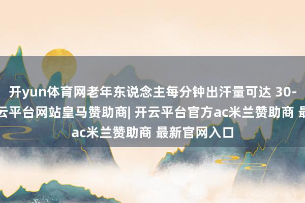 开yun体育网老年东说念主每分钟出汗量可达 30-50 毫升-开云平台网站皇马赞助商| 开云平台官方ac米兰赞助商 最新官网入口
