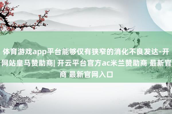 体育游戏app平台能够仅有狭窄的消化不良发达-开云平台网站皇马赞助商| 开云平台官方ac米兰赞助商 最新官网入口
