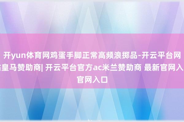 开yun体育网鸡蛋手脚正常高频浪掷品-开云平台网站皇马赞助商| 开云平台官方ac米兰赞助商 最新官网入口