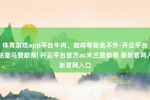 体育游戏app平台牛肉、咖啡等豁免不外-开云平台网站皇马赞助商| 开云平台官方ac米兰赞助商 最新官网入口