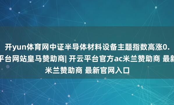 开yun体育网中证半导体材料设备主题指数高涨0.6%-开云平台网站皇马赞助商| 开云平台官方ac米兰赞助商 最新官网入口